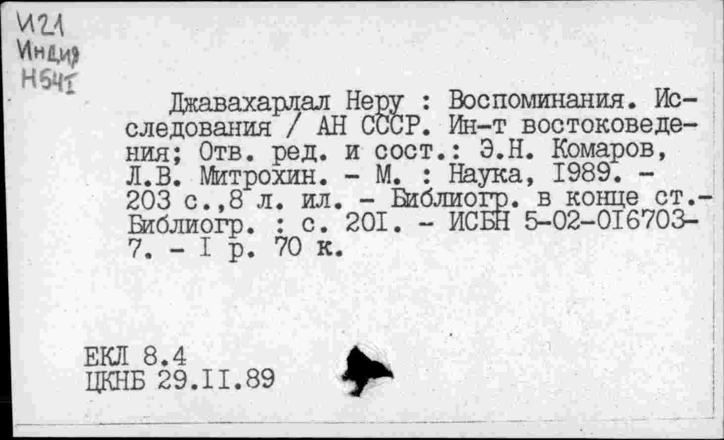 ﻿И2Д
Нбчх
Джавахарлал Неру : Воспоминания. Исследования / АН СССР. Ин-т востоковедения; Отв. ред. и сост.: Э.Н. Комаров, Л.В. Митрохин. - М. : Наука, 1989. -203 с.,8 л. ил. - Библиогр. в конце ст.-Шблиогр. : с. 201. - ИСБН 5-02—016703-7. - I р. 70 к.
ЕКЛ 8.4
ЦКНБ 29.11.89